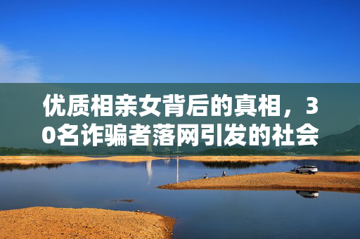 优质相亲女背后的真相，30名诈骗者落网引发的社会反思