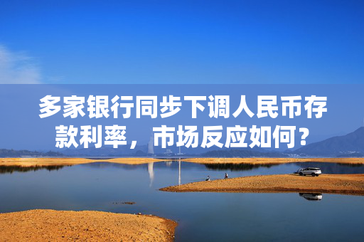 多家银行同步下调人民币存款利率，市场反应如何？