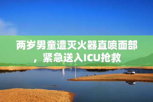 两岁男童遭灭火器直喷面部，紧急送入ICU抢救