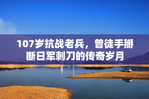 107岁抗战老兵，曾徒手掰断日军刺刀的传奇岁月