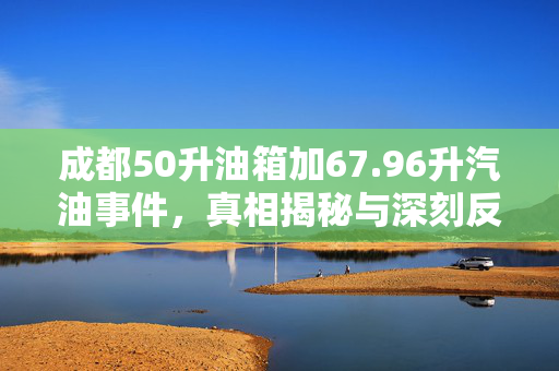 成都50升油箱加67.96升汽油事件，真相揭秘与深刻反思