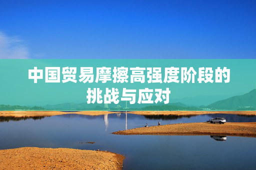 中国贸易摩擦高强度阶段的挑战与应对