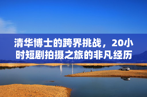 清华博士的跨界挑战，20小时短剧拍摄之旅的非凡经历
