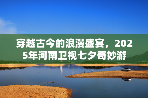 穿越古今的浪漫盛宴，2025年河南卫视七夕奇妙游