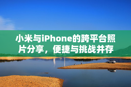 小米与iPhone的跨平台照片分享，便捷与挑战并存