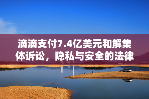 滴滴支付7.4亿美元和解集体诉讼，隐私与安全的法律风暴