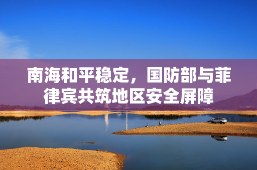 南海和平稳定，国防部与菲律宾共筑地区安全屏障