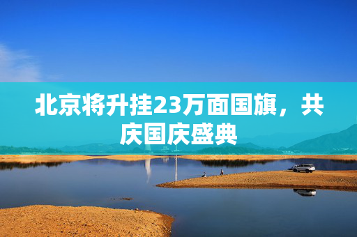 北京将升挂23万面国旗，共庆国庆盛典