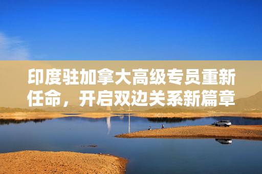 印度驻加拿大高级专员重新任命，开启双边关系新篇章