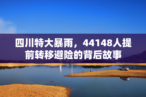 四川特大暴雨，44148人提前转移避险的背后故事