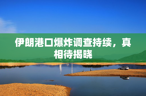 伊朗港口爆炸调查持续，真相待揭晓