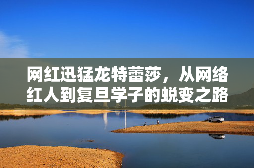 网红迅猛龙特蕾莎，从网络红人到复旦学子的蜕变之路