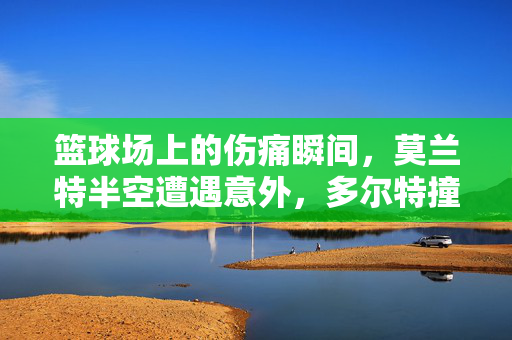 篮球场上的伤痛瞬间，莫兰特半空遭遇意外，多尔特撞飞离场