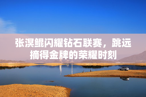 张溟鲲闪耀钻石联赛，跳远摘得金牌的荣耀时刻