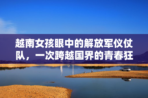 越南女孩眼中的解放军仪仗队，一次跨越国界的青春狂欢