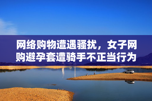 网络购物遭遇骚扰，女子网购避孕套遭骑手不正当行为事件