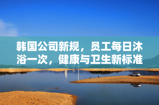 韩国公司新规，员工每日沐浴一次，健康与卫生新标准