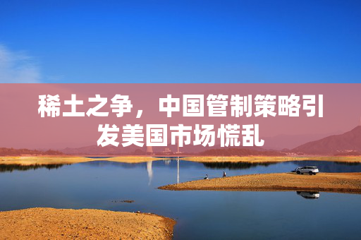 稀土之争，中国管制策略引发美国市场慌乱