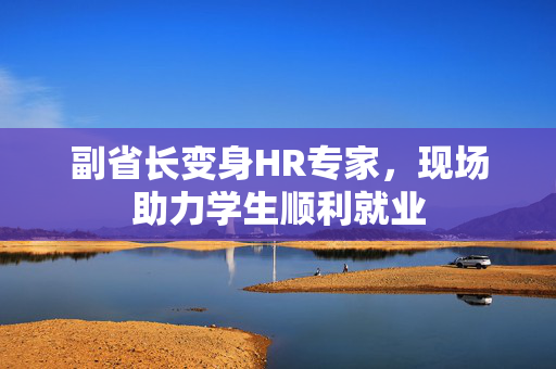 副省长变身HR专家，现场助力学生顺利就业
