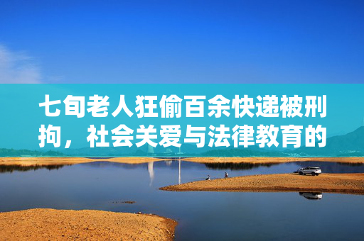 七旬老人狂偷百余快递被刑拘，社会关爱与法律教育的重要性反思