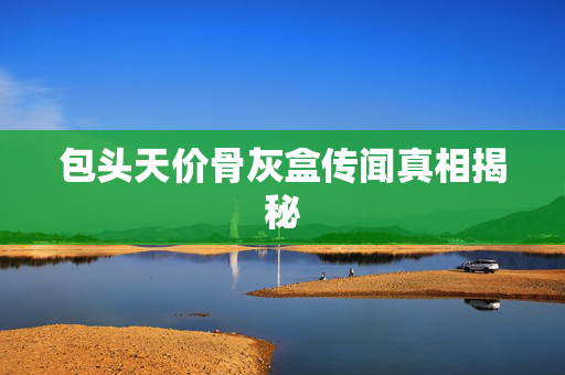包头天价骨灰盒传闻真相揭秘