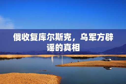 俄收复库尔斯克，乌军方辟谣的真相
