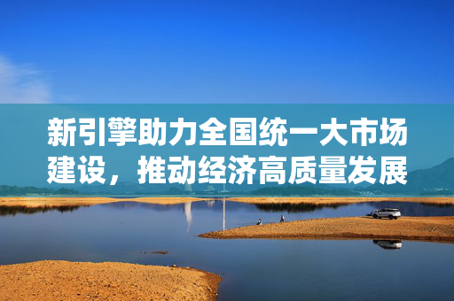 新引擎助力全国统一大市场建设，推动经济高质量发展