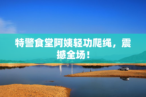 特警食堂阿姨轻功爬绳，震撼全场！