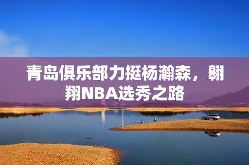 青岛俱乐部力挺杨瀚森，翱翔NBA选秀之路