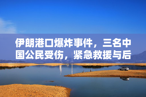 伊朗港口爆炸事件，三名中国公民受伤，紧急救援与后续处理工作进展