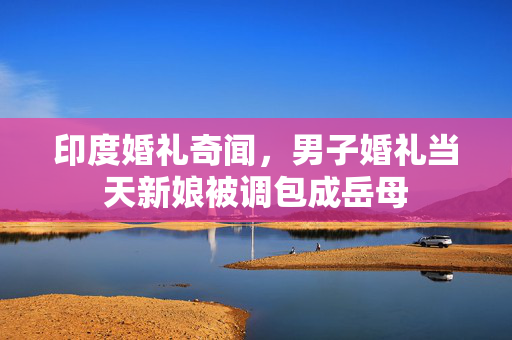 印度婚礼奇闻，男子婚礼当天新娘被调包成岳母