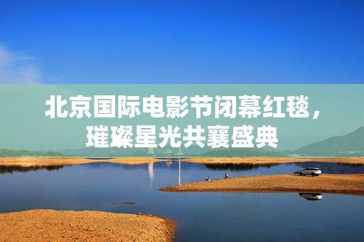 北京国际电影节闭幕红毯，璀璨星光共襄盛典