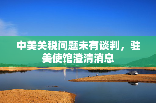 中美关税问题未有谈判，驻美使馆澄清消息