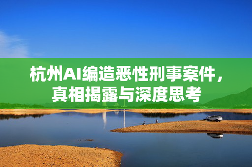 杭州AI编造恶性刑事案件，真相揭露与深度思考