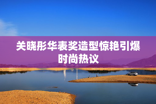 关晓彤华表奖造型惊艳引爆时尚热议