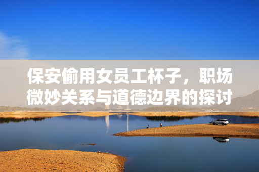 保安偷用女员工杯子，职场微妙关系与道德边界的探讨