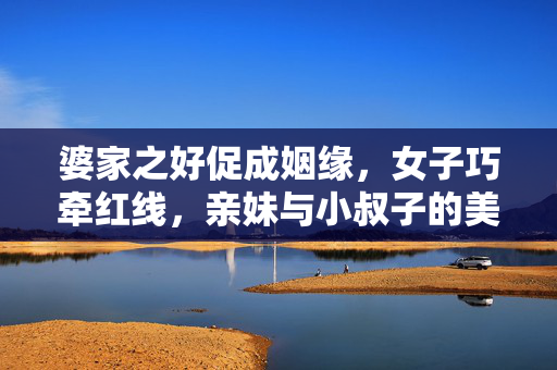 婆家之好促成姻缘，女子巧牵红线，亲妹与小叔子的美好姻缘