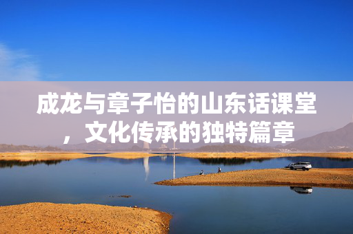 成龙与章子怡的山东话课堂，文化传承的独特篇章