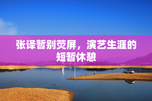 张译暂别荧屏，演艺生涯的短暂休憩