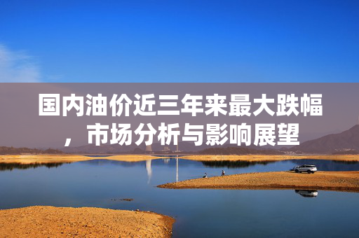 国内油价近三年来最大跌幅，市场分析与影响展望