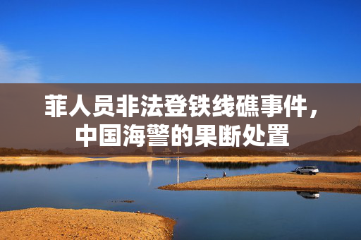 菲人员非法登铁线礁事件，中国海警的果断处置