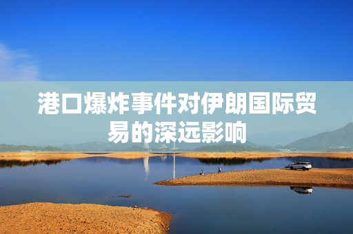 港口爆炸事件对伊朗国际贸易的深远影响