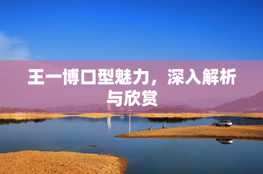 王一博口型魅力，深入解析与欣赏
