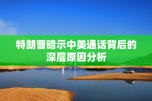 特朗普暗示中美通话背后的深层原因分析
