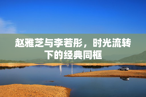 赵雅芝与李若彤，时光流转下的经典同框