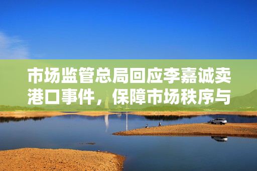 市场监管总局回应李嘉诚卖港口事件，保障市场秩序与公平竞争