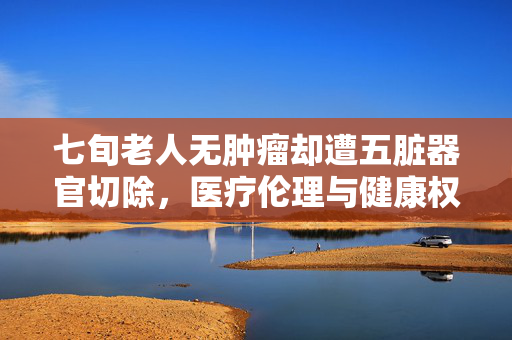 七旬老人无肿瘤却遭五脏器官切除，医疗伦理与健康权益的双重挑战