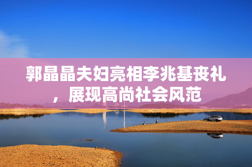 郭晶晶夫妇亮相李兆基丧礼，展现高尚社会风范