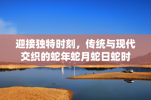 迎接独特时刻，传统与现代交织的蛇年蛇月蛇日蛇时