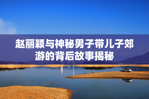 赵丽颖与神秘男子带儿子郊游的背后故事揭秘